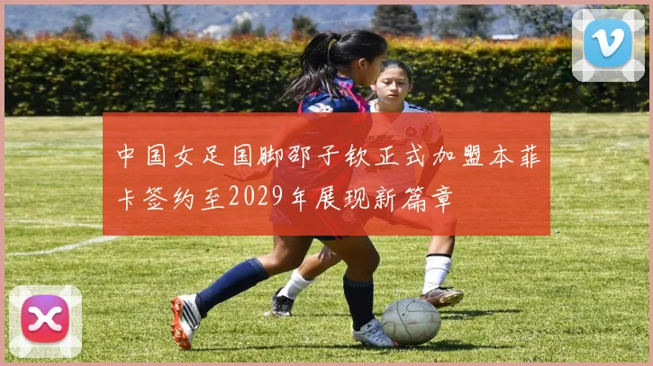 中国女足国脚邵子钦正式加盟本菲卡签约至2029年展现新篇章