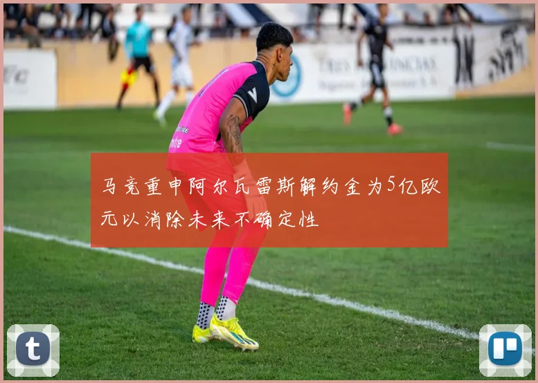 马竞重申阿尔瓦雷斯解约金为5亿欧元以消除未来不确定性