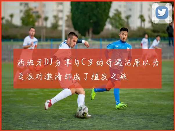 西班牙DJ分享与C罗的奇遇记原以为是派对邀请却成了植发之旅