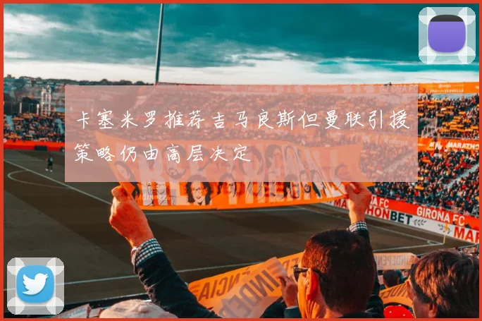 卡塞米罗推荐吉马良斯但曼联引援策略仍由高层决定