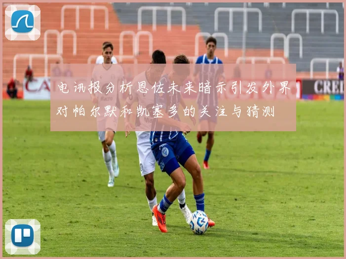 电讯报分析恩佐未来暗示引发外界对帕尔默和凯塞多的关注与猜测