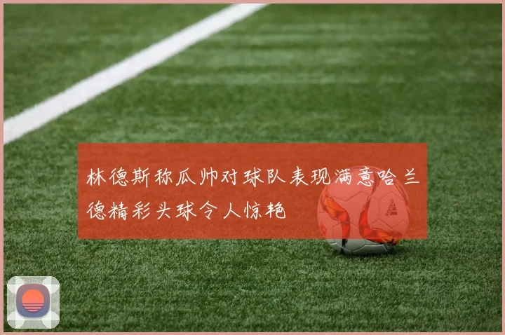 林德斯称瓜帅对球队表现满意哈兰德精彩头球令人惊艳