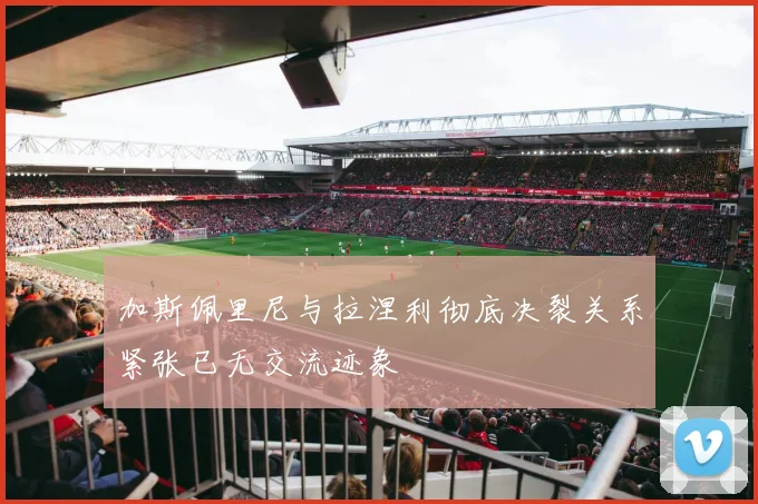 加斯佩里尼与拉涅利彻底决裂关系紧张已无交流迹象