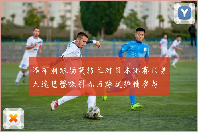温布利球场英格兰对日本比赛门票火速售罄吸引九万球迷热情参与