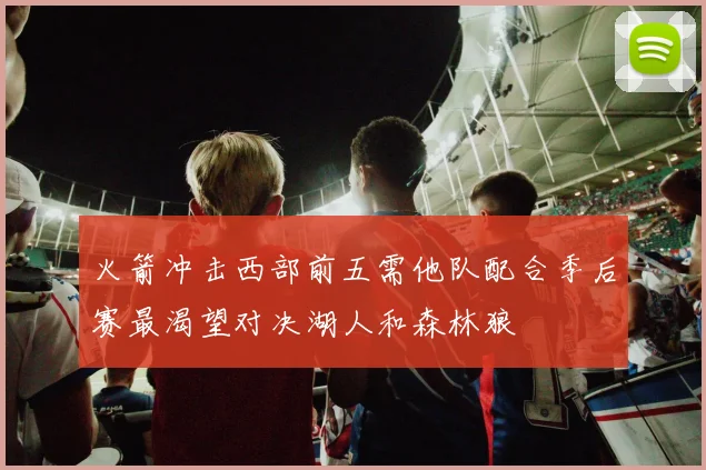 火箭冲击西部前五需他队配合季后赛最渴望对决湖人和森林狼